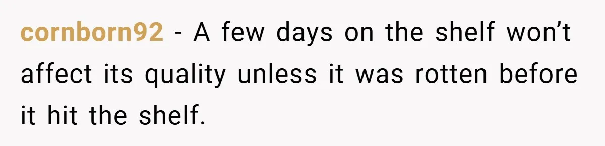 cornborn92 − A few days on the shelf won’t affect its quality unless it was rotten before it hit the shelf.