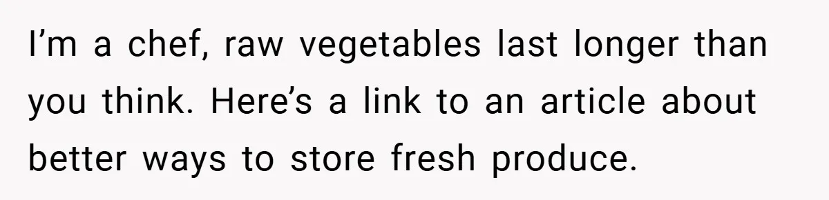 I’m a chef, raw vegetables last longer than you think. Here’s a link to an article about better ways to store fresh produce.
