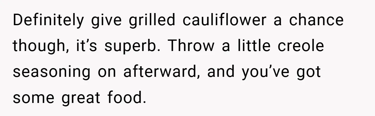 Definitely give grilled cauliflower a chance though, it’s superb. Throw a little creole seasoning on afterward, and you’ve got some great food.