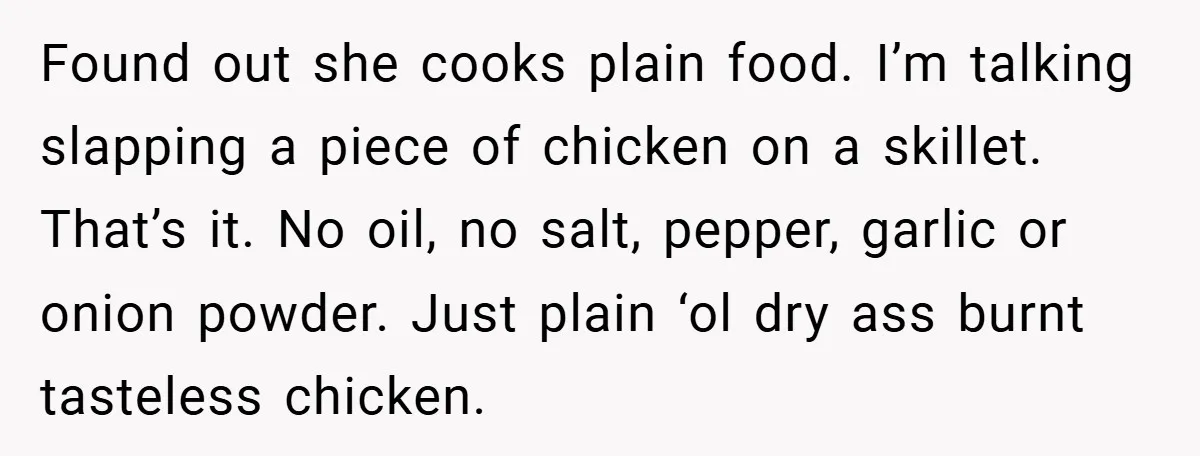 Found out she cooks plain food. I’m talking slapping a piece of chicken on a skillet. That’s it. No oil, no salt, pepper, garlic or onion powder. Just plain ‘ol...