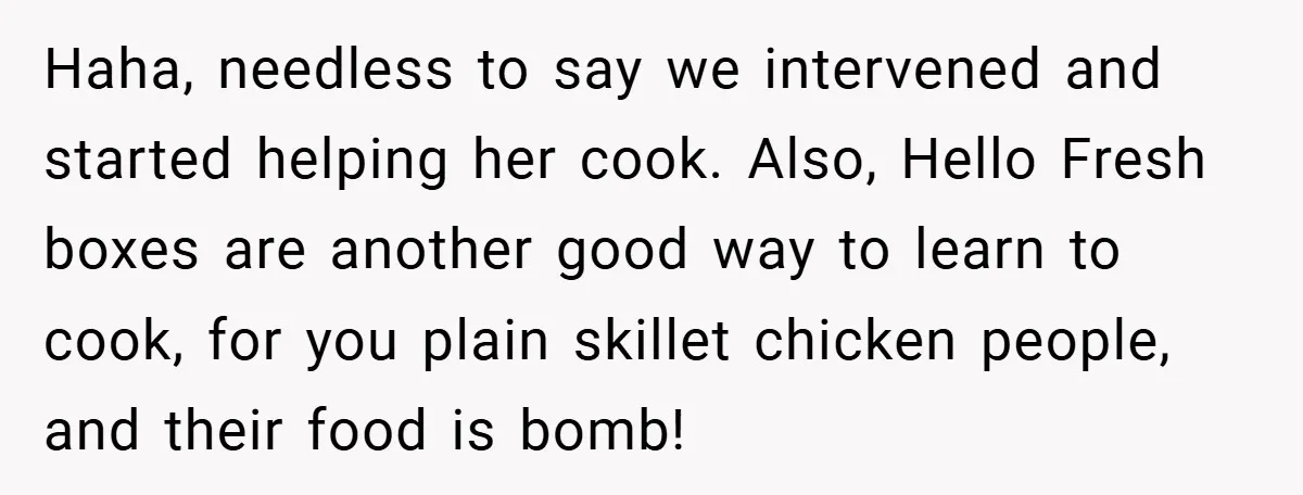 Haha, needless to say we intervened and started helping her cook. Also, Hello Fresh boxes are another good way to learn to cook, for you plain skillet chicken people, and...