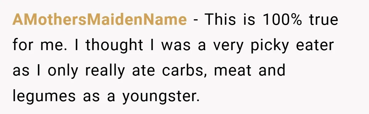 AMothersMaidenName − This is 100% true for me. I thought I was a very picky eater as I only really ate carbs, meat and legumes as a youngster.