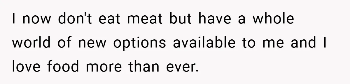 I now don't eat meat but have a whole world of new options available to me and I love food more than ever.