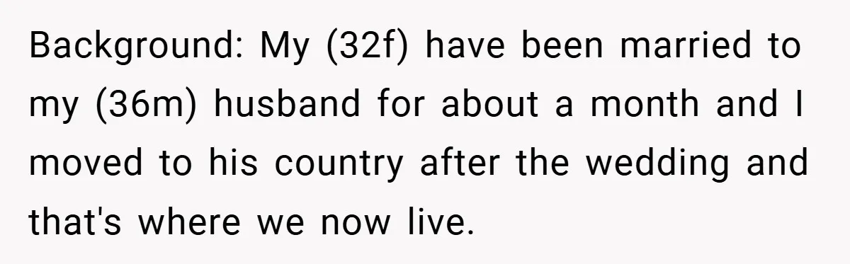 Background: My (32f) have been married to my (36m) husband for about a month and I moved to his country after the wedding and that's where we now live.