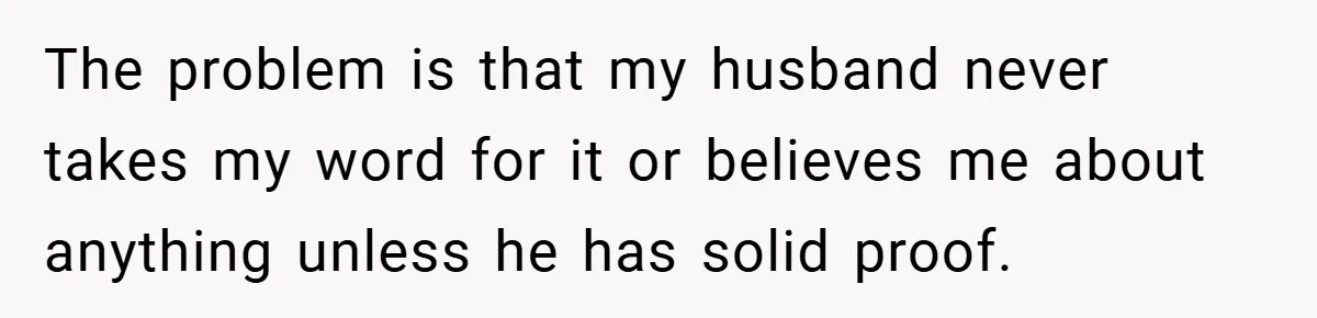 The problem is that my husband never takes my word for it or believes me about anything unless he has solid proof.