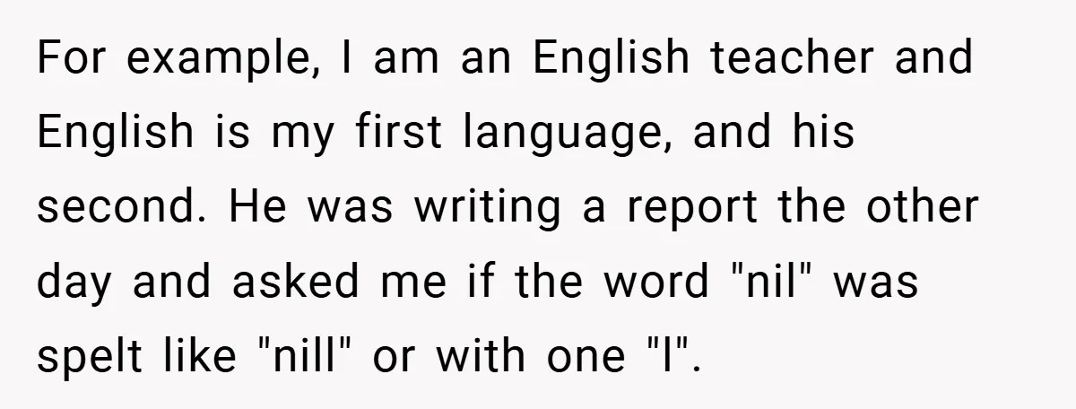 For example, I am an English teacher and English is my first language, and his second. He was writing a report the other day and asked me if the word...