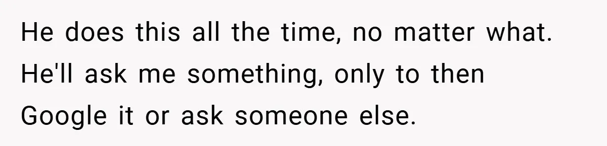 He does this all the time, no matter what. He'll ask me something, only to then Google it or ask someone else.