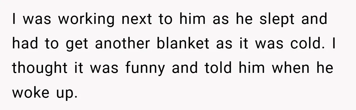 I was working next to him as he slept and had to get another blanket as it was cold. I thought it was funny and told him when he woke...