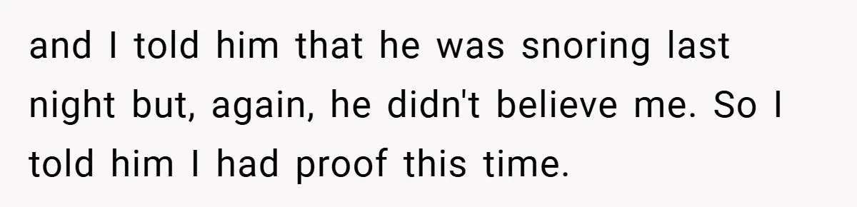 and I told him that he was snoring last night but, again, he didn't believe me. So I told him I had proof this time.