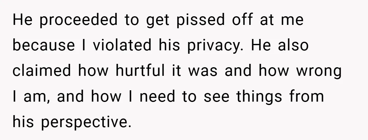 He proceeded to get pissed off at me because I violated his privacy. He also claimed how hurtful it was and how wrong I am, and how I need to...