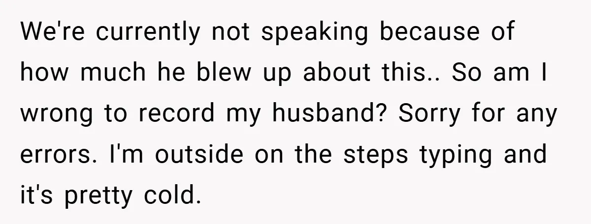 We're currently not speaking because of how much he blew up about this.. So am I wrong to record my husband? Sorry for any errors. I'm outside on the steps...