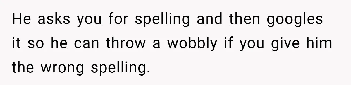 He asks you for spelling and then googles it so he can throw a wobbly if you give him the wrong spelling.