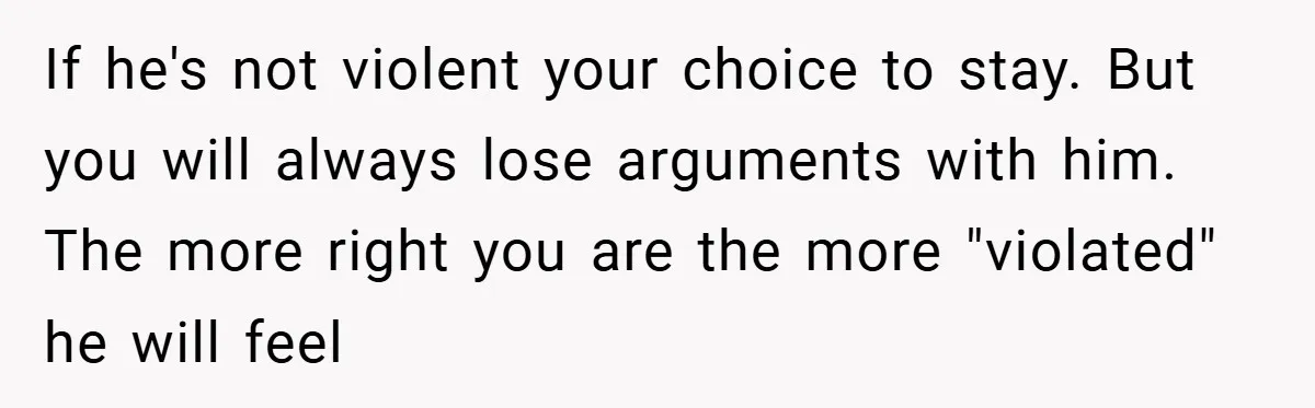 If he's not violent your choice to stay. But you will always lose arguments with him. The more right you are the more "violated" he will feel
