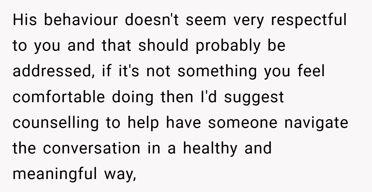 His behaviour doesn't seem very respectful to you and that should probably be addressed, if it's not something you feel comfortable doing then I'd suggest counselling to help have someone...
