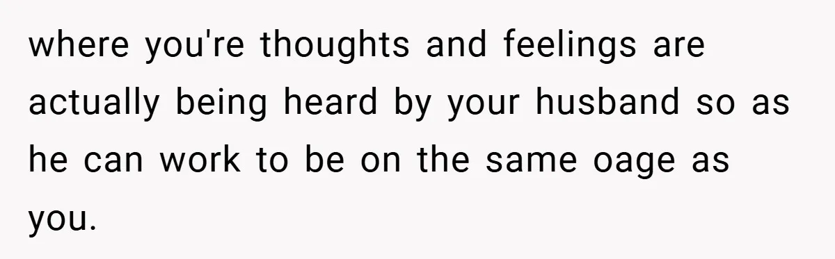 where you're thoughts and feelings are actually being heard by your husband so as he can work to be on the same oage as you.