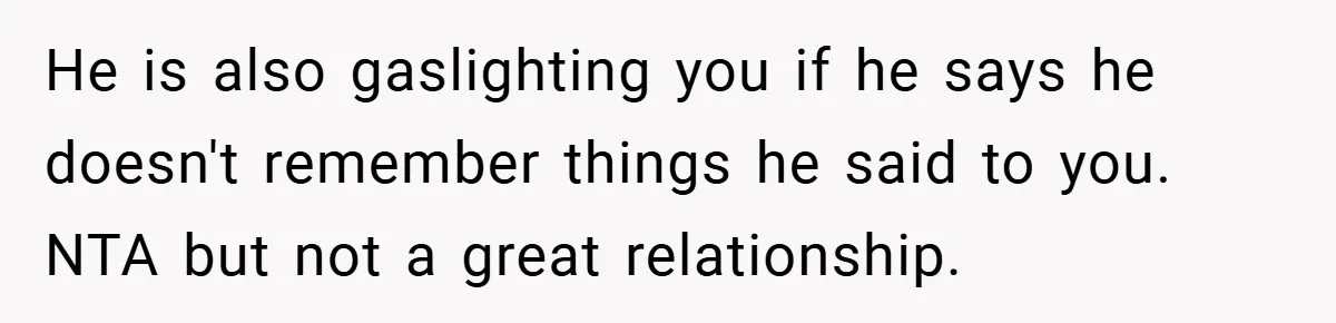 He is also gaslighting you if he says he doesn't remember things he said to you. NTA but not a great relationship.
