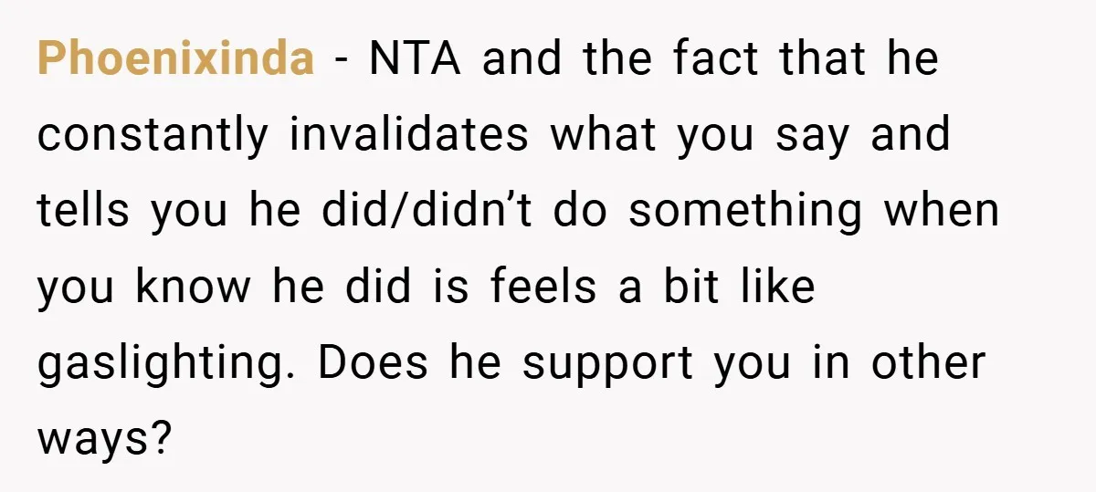 Phoenixinda − NTA and the fact that he constantly invalidates what you say and tells you he did/didn’t do something when you know he did is feels a bit like...