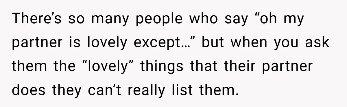 There’s so many people who say “oh my partner is lovely except…” but when you ask them the “lovely” things that their partner does they can’t really list them.