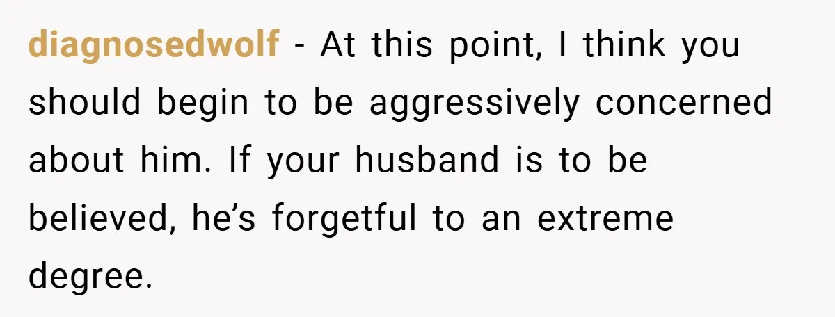 diagnosedwolf − At this point, I think you should begin to be aggressively concerned about him. If your husband is to be believed, he’s forgetful to an extreme degree.