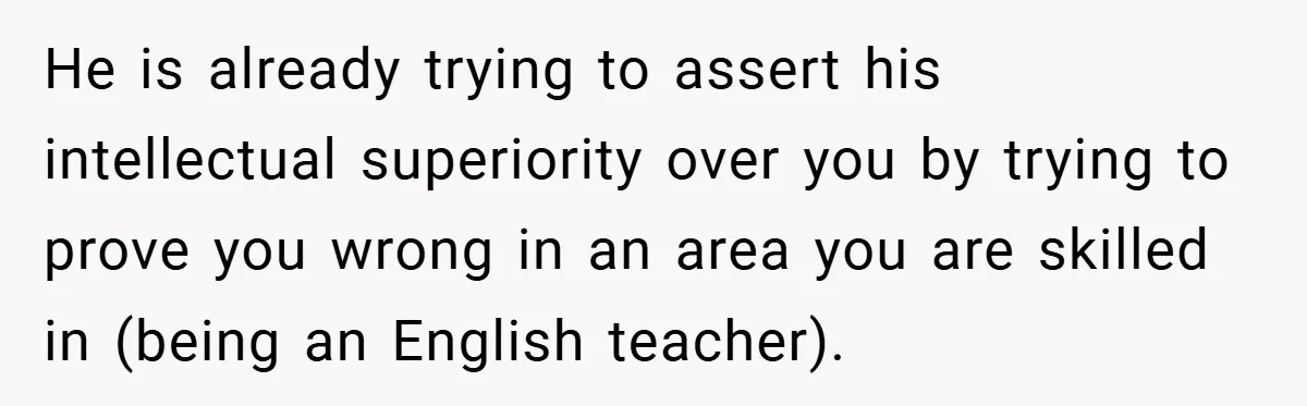 He is already trying to assert his intellectual superiority over you by trying to prove you wrong in an area you are skilled in (being an English teacher).
