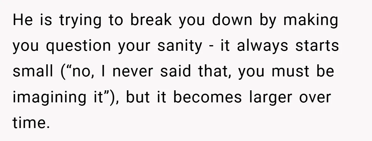 He is trying to break you down by making you question your sanity - it always starts small (“no, I never said that, you must be imagining it”), but it...