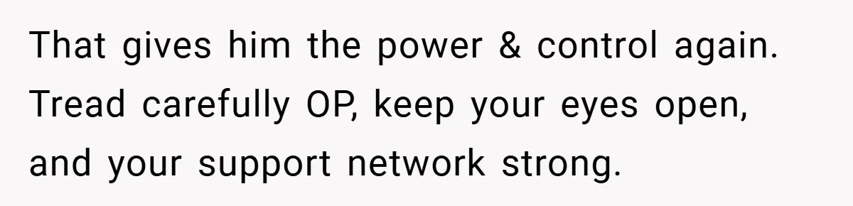 That gives him the power & control again. Tread carefully OP, keep your eyes open, and your support network strong.