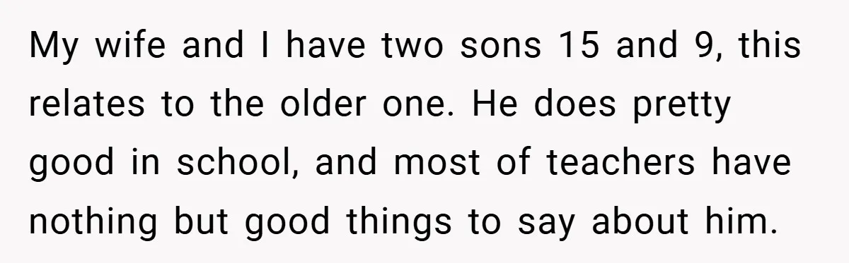 My wife and I have two sons 15 and 9, this relates to the older one. He does pretty good in school, and most of teachers have nothing but good...