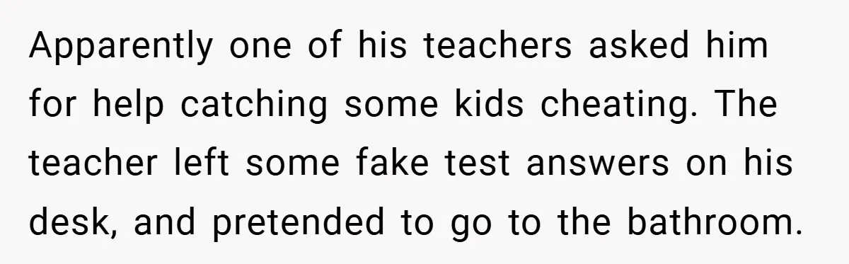 Apparently one of his teachers asked him for help catching some kids cheating. The teacher left some fake test answers on his desk, and pretended to go to the bathroom.