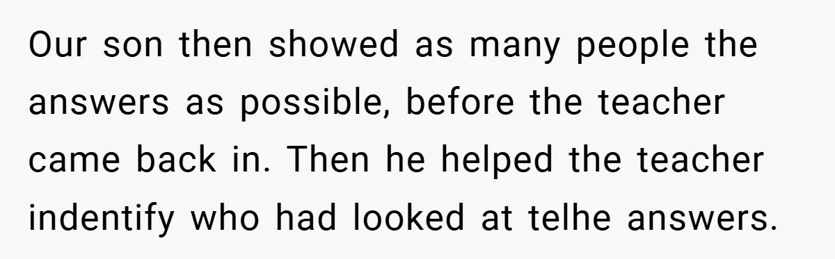 Our son then showed as many people the answers as possible, before the teacher came back in. Then he helped the teacher indentify who had looked at telhe answers.