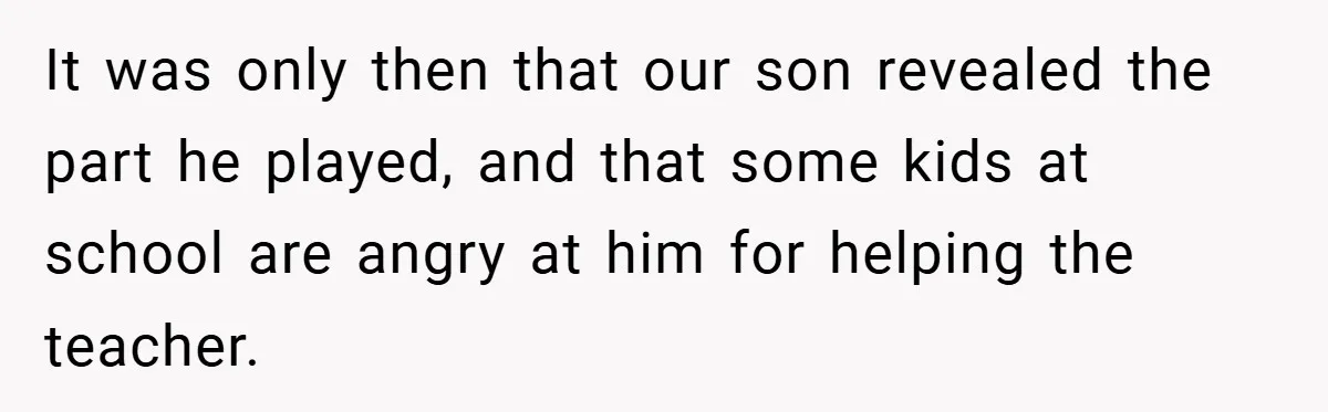 It was only then that our son revealed the part he played, and that some kids at school are angry at him for helping the teacher.