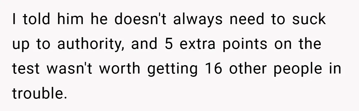 I told him he doesn't always need to suck up to authority, and 5 extra points on the test wasn't worth getting 16 other people in trouble.