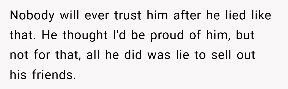 Nobody will ever trust him after he lied like that. He thought I'd be proud of him, but not for that, all he did was lie to sell out his...