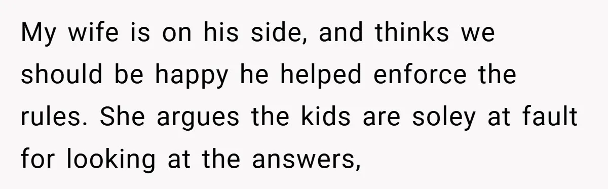 My wife is on his side, and thinks we should be happy he helped enforce the rules. She argues the kids are soley at fault for looking at the answers,