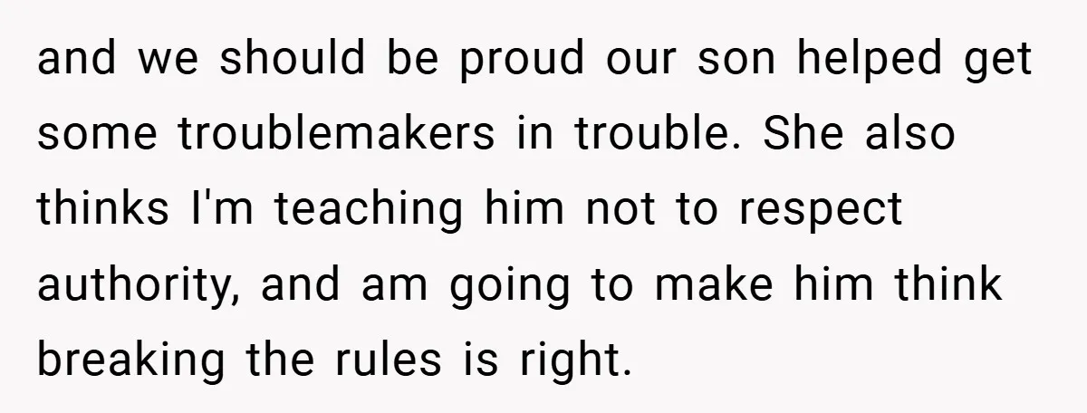 and we should be proud our son helped get some troublemakers in trouble. She also thinks I'm teaching him not to respect authority, and am going to make him think...