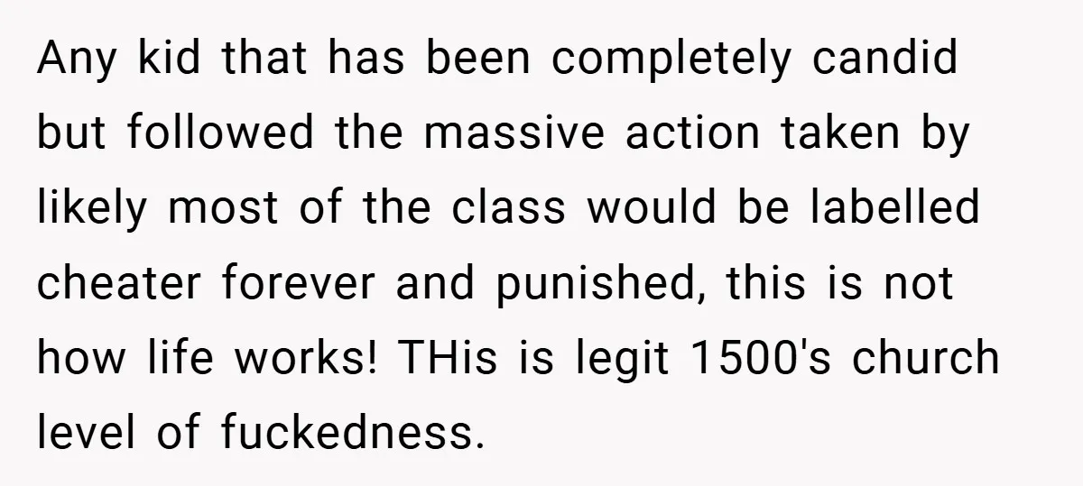 Any kid that has been completely candid but followed the massive action taken by likely most of the class would be labelled cheater forever and punished, this is not how...