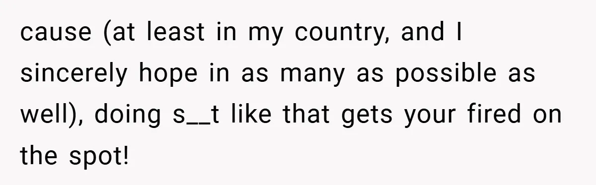 cause (at least in my country, and I sincerely hope in as many as possible as well), doing s__t like that gets your fired on the spot!