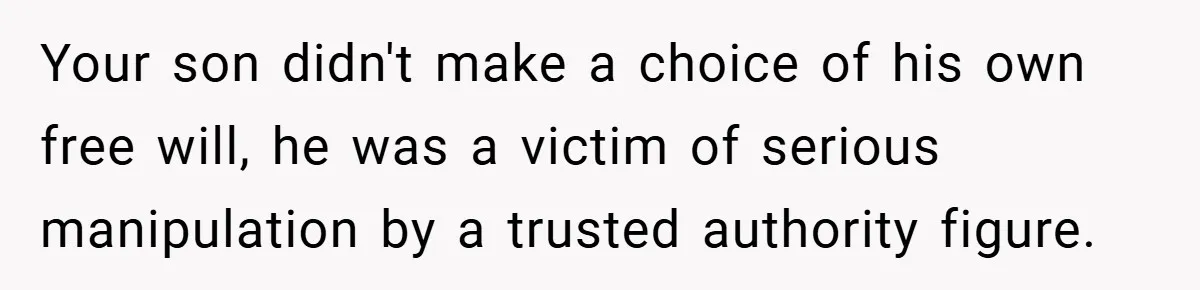 Your son didn't make a choice of his own free will, he was a victim of serious manipulation by a trusted authority figure.