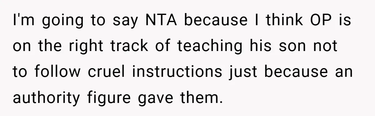 I'm going to say NTA because I think OP is on the right track of teaching his son not to follow cruel instructions just because an authority figure gave them.