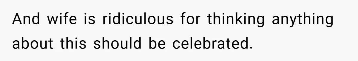 And wife is ridiculous for thinking anything about this should be celebrated.