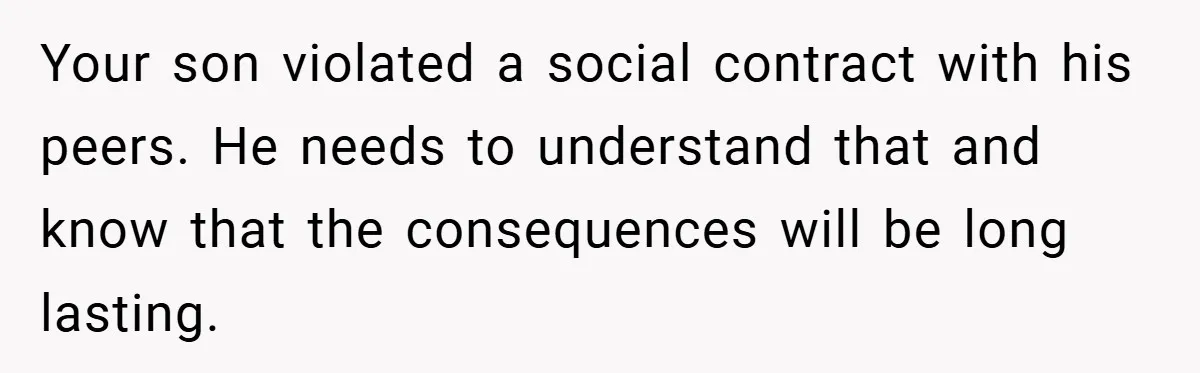 Your son violated a social contract with his peers. He needs to understand that and know that the consequences will be long lasting.