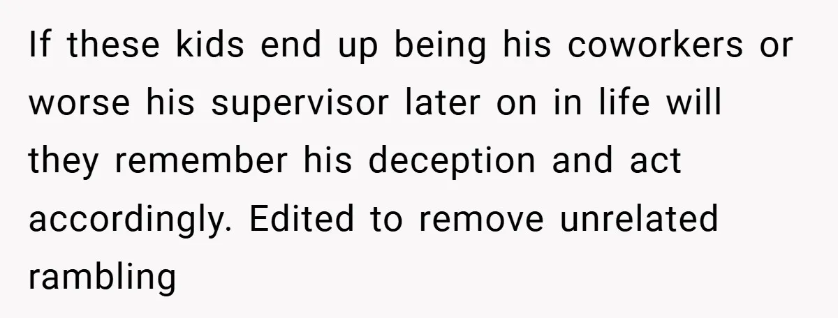 If these kids end up being his coworkers or worse his supervisor later on in life will they remember his deception and act accordingly. Edited to remove unrelated rambling