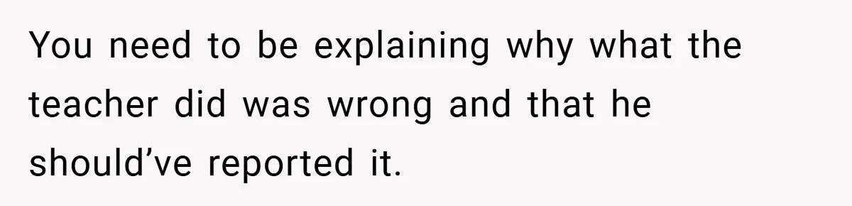 You need to be explaining why what the teacher did was wrong and that he should’ve reported it.