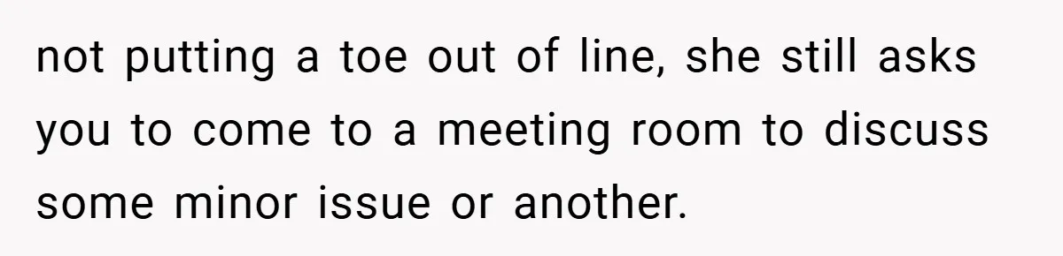 not putting a toe out of line, she still asks you to come to a meeting room to discuss some minor issue or another.