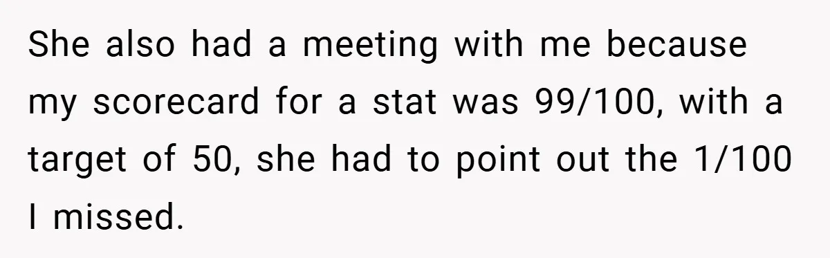 She also had a meeting with me because my scorecard for a stat was 99/100, with a target of 50, she had to point out the 1/100 I missed.