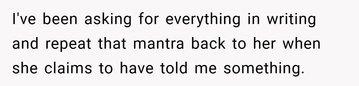 I've been asking for everything in writing and repeat that mantra back to her when she claims to have told me something.