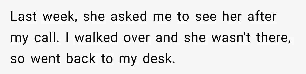 Last week, she asked me to see her after my call. I walked over and she wasn't there, so went back to my desk.