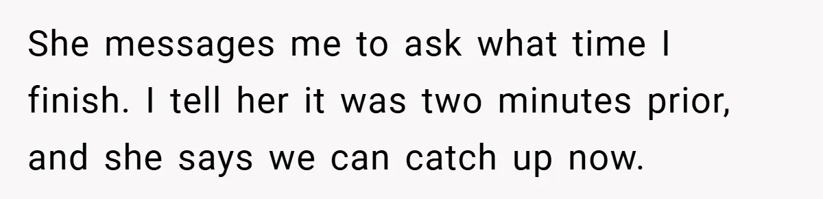 She messages me to ask what time I finish. I tell her it was two minutes prior, and she says we can catch up now.