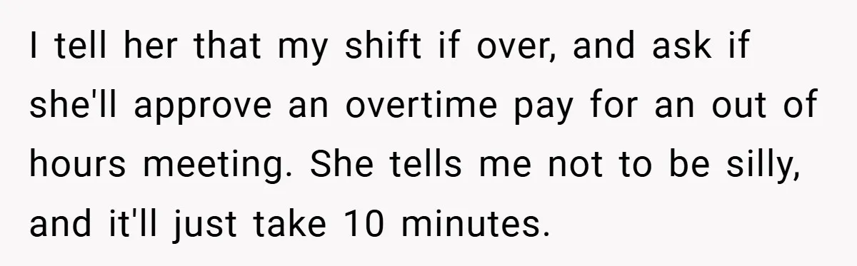 I tell her that my shift if over, and ask if she'll approve an overtime pay for an out of hours meeting. She tells me not to be silly, and...
