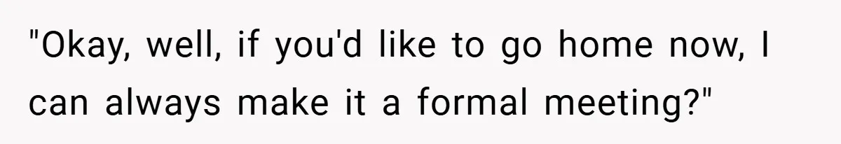 "Okay, well, if you'd like to go home now, I can always make it a formal meeting?"