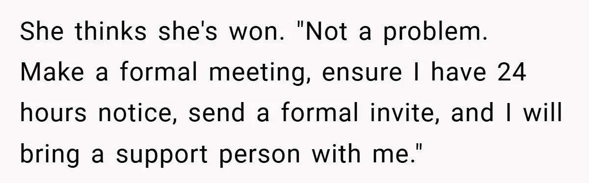 She thinks she's won. "Not a problem. Make a formal meeting, ensure I have 24 hours notice, send a formal invite, and I will bring a support person with me."